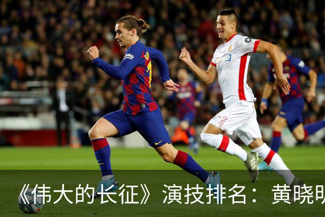 《伟大的长征》演技排名：黄晓明倒数，于和伟第，3，第，1，实至名归