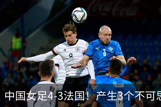 中国女足4-3法国！产生3个不可思议 爆冷巴西有戏 1/4决赛时间确定