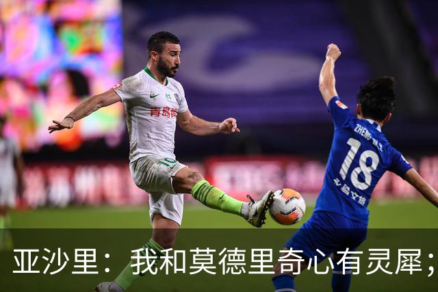 亚沙里：我和莫德里奇心有灵犀；阿莫林对我来说至关重要