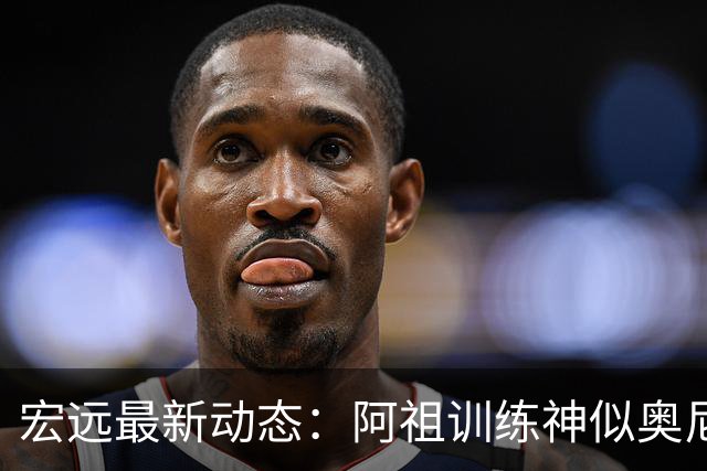 宏远最新动态：阿祖训练神似奥尼尔，今晚胡明轩复出首发阵容揭晓