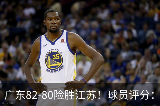 广东82-80险胜江苏！球员评分：4人满分，3人良好，3人不合格