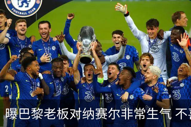 曝巴黎老板对纳赛尔非常生气 不喜欢伯纳乌的冲突