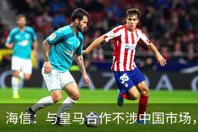 海信：与皇马合作不涉中国市场，与姆巴佩无任何直接代言关系，已发函谴责