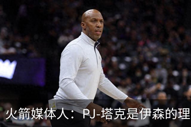 火箭媒体人：PJ-塔克是伊森的理想模板，而且他比塔克更有天赋