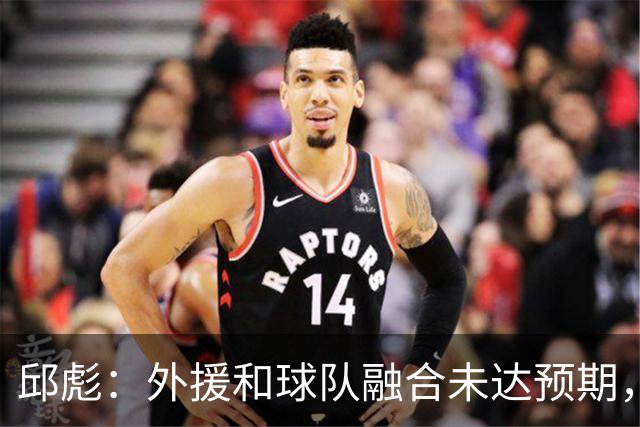 邱彪：外援和球队融合未达预期，会积极调整也做预案