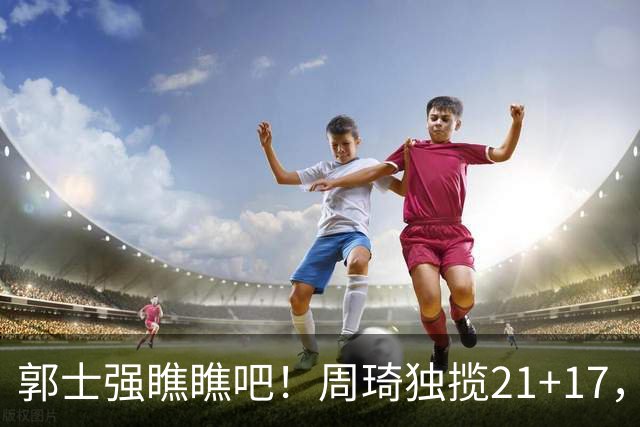 郭士强瞧瞧吧！周琦独揽21+17，世预赛带上他，中国男篮才更有信心