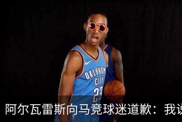 阿尔瓦雷斯向马竞球迷道歉：我说想去巴萨是个错误